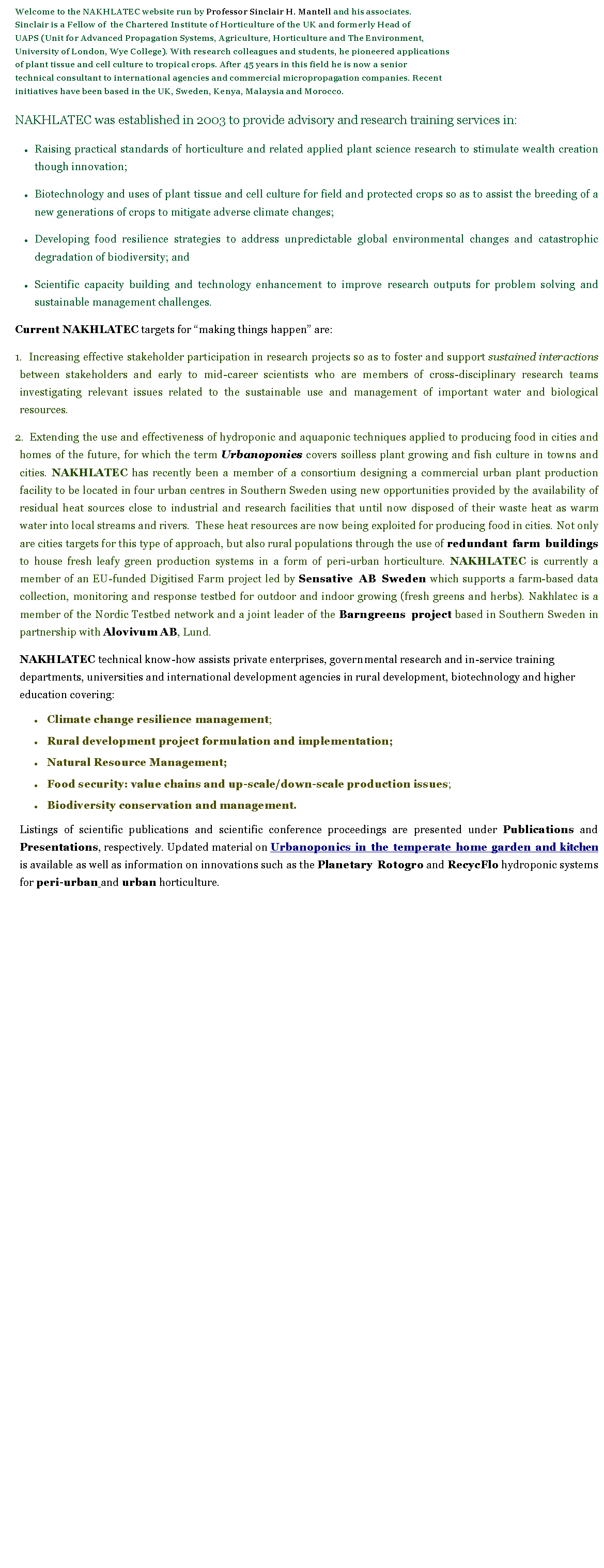 Text Box: Welcome to the NAKHLATEC website run by Professor Sinclair H. Mantell and his associates. Sinclair is a Fellow of  the Chartered Institute of Horticulture of the UK and formerly Head of UAPS (Unit for Advanced Propagation Systems, Agriculture, Horticulture and The Environment, University of London, Wye College). With research colleagues and students, he pioneered applications of plant tissue and cell culture to tropical crops. After 45 years in this field he is now a senior technical consultant to international agencies and commercial micropropagation companies. Recent initiatives have been based in the UK, Sweden, Kenya, Malaysia and Morocco. NAKHLATEC was established in 2003 to provide advisory and research training services in: Raising practical standards of horticulture and related applied plant science research to stimulate wealth creation though innovation;  Biotechnology and uses of plant tissue and cell culture for field and protected crops so as to assist the breeding of a new generations of crops to mitigate adverse climate changes;Developing food resilience strategies to address unpredictable global environmental changes and catastrophic degradation of biodiversity; and Scientific capacity building and technology enhancement to improve research outputs for problem solving and sustainable management challenges.Current NAKHLATEC targets for making things happen are:  Increasing effective stakeholder participation in research projects so as to foster and support sustained interactions between stakeholders and early to mid-career scientists who are members of cross-disciplinary research teams investigating relevant issues related to the sustainable use and management of important water and biological resources.   Extending the use and effectiveness of hydroponic and aquaponic techniques applied to producing food in cities and homes of the future, for which the term Urbanoponics covers soilless plant growing and fish culture in towns and cities. NAKHLATEC has recently been a member of a consortium designing a commercial urban plant production facility to be located in four urban centres in Southern Sweden using new opportunities provided by the availability of residual heat sources close to industrial and research facilities that until now disposed of their waste heat as warm water into local streams and rivers.  These heat resources are now being exploited for producing food in cities. Not only are cities targets for this type of approach, but also rural populations through the use of redundant farm buildings to house fresh leafy green production systems in a form of peri-urban horticulture. NAKHLATEC is currently a member of an EU-funded Digitised Farm project led by Sensative AB Sweden which supports a farm-based data collection, monitoring and response testbed for outdoor and indoor growing (fresh greens and herbs). Nakhlatec is a member of the Nordic Testbed network and a joint leader of the Barngreens project based in Southern Sweden in partnership with Alovivum AB, Lund.NAKHLATEC technical know-how assists private enterprises, governmental research and in-service training departments, universities and international development agencies in rural development, biotechnology and higher education covering:   Climate change resilience management; Rural development project formulation and implementation; Natural Resource Management; Food security: value chains and up-scale/down-scale production issues; Biodiversity conservation and management.Listings of scientific publications and scientific conference proceedings are presented under Publications and Presentations, respectively. Updated material on Urbanoponics in the temperate home garden and kitchen is available as well as information on innovations such as the Planetary Rotogro and RecycFlo hydroponic systems for peri-urban and urban horticulture.